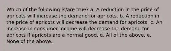 Which of the following is/are true? a. A reduction in the price of apricots will increase the demand for apricots. b. A reduction in the price of apricots will decrease the demand for apricots. c. An increase in consumer income will decrease the demand for apricots if apricots are a normal good. d. All of the above. e. None of the above.