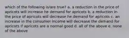 which of the following is/are true? a. a reduction in the price of apricots will increase he demand for apricots b. a reduction in the price of apricots will decrease he demand for apricots c. an increase in the consumer income will decrease the demand for apricots if apricots are a normal good d. all of the above e. none of the above