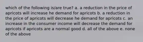 which of the following is/are true? a. a reduction in the price of apricots will increase he demand for apricots b. a reduction in the price of apricots will decrease he demand for apricots c. an increase in the consumer income will decrease the demand for apricots if apricots are a normal good d. all of the above e. none of the above