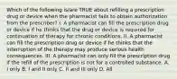 Which of the following is/are TRUE about refilling a prescription drug or device when the pharmacist fails to obtain authorization from the prescriber? I. A pharmacist can fill the prescription drug or device if he thinks that the drug or device is required for continuation of therapy for chronic conditions. II. A pharmacist can fill the prescription drug or device if he thinks that the interruption of the therapy may produce serious health consequences. III. A pharmacist can only fill the prescription drug if the refill of the prescription is not for a controlled substance. A. I only B. I and II only C. II and III only D. All