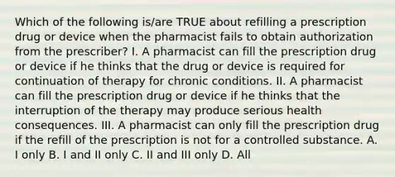 Which of the following is/are TRUE about refilling a prescription drug or device when the pharmacist fails to obtain authorization from the prescriber? I. A pharmacist can fill the prescription drug or device if he thinks that the drug or device is required for continuation of therapy for chronic conditions. II. A pharmacist can fill the prescription drug or device if he thinks that the interruption of the therapy may produce serious health consequences. III. A pharmacist can only fill the prescription drug if the refill of the prescription is not for a controlled substance. A. I only B. I and II only C. II and III only D. All