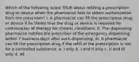 Which of the following is/are TRUE about refilling a prescription drug or device when the pharmacist fails to obtain authorization from the prescriber? I. A pharmacist can fill the prescription drug or device if he thinks that the drug or device is required for continuation of therapy for chronic conditions. II. The dispensing pharmacist notifies the prescriber of the emergency dispensing within 7 business days after such dispensing. III. A pharmacist can fill the prescription drug if the refill of the prescription is not for a controlled substance. a. I only b. I and II only c. II and III only d. All