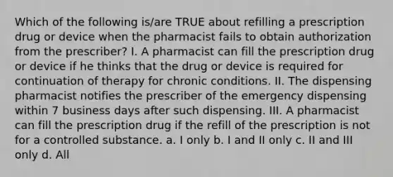 Which of the following is/are TRUE about refilling a prescription drug or device when the pharmacist fails to obtain authorization from the prescriber? I. A pharmacist can fill the prescription drug or device if he thinks that the drug or device is required for continuation of therapy for chronic conditions. II. The dispensing pharmacist notifies the prescriber of the emergency dispensing within 7 business days after such dispensing. III. A pharmacist can fill the prescription drug if the refill of the prescription is not for a controlled substance. a. I only b. I and II only c. II and III only d. All