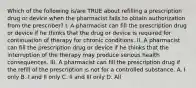 Which of the following is/are TRUE about refilling a prescription drug or device when the pharmacist fails to obtain authorization from the prescriber? I. A pharmacist can fill the prescription drug or device if he thinks that the drug or device is required for continuation of therapy for chronic conditions. II. A pharmacist can fill the prescription drug or device if he thinks that the interruption of the therapy may produce serious health consequences. III. A pharmacist can fill the prescription drug if the refill of the prescription is not for a controlled substance. A. I only B. I and II only C. II and III only D. All