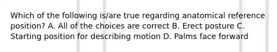 Which of the following is/are true regarding anatomical reference position? A. All of the choices are correct B. Erect posture C. Starting position for describing motion D. Palms face forward