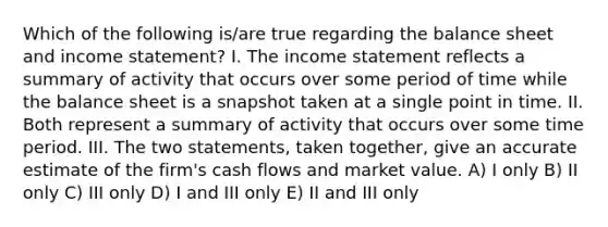 Which of the following is/are true regarding the balance sheet and income statement? I. The income statement reflects a summary of activity that occurs over some period of time while the balance sheet is a snapshot taken at a single point in time. II. Both represent a summary of activity that occurs over some time period. III. The two statements, taken together, give an accurate estimate of the firm's cash flows and market value. A) I only B) II only C) III only D) I and III only E) II and III only