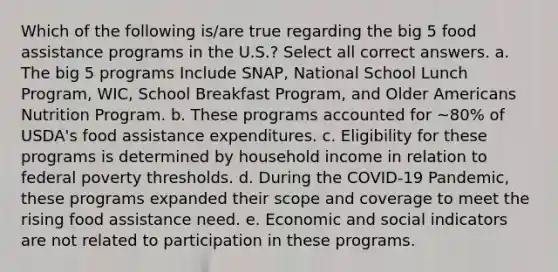 Which of the following is/are true regarding the big 5 food assistance programs in the U.S.? Select all correct answers. a. The big 5 programs Include SNAP, National School Lunch Program, WIC, School Breakfast Program, and Older Americans Nutrition Program. b. These programs accounted for ~80% of USDA's food assistance expenditures. c. Eligibility for these programs is determined by household income in relation to federal poverty thresholds. d. During the COVID-19 Pandemic, these programs expanded their scope and coverage to meet the rising food assistance need. e. Economic and social indicators are not related to participation in these programs.