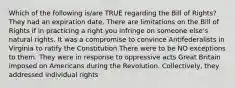 Which of the following is/are TRUE regarding the Bill of Rights? They had an expiration date. There are limitations on the Bill of Rights if in practicing a right you infringe on someone else's natural rights. It was a compromise to convince Antifederalists in Virginia to ratify the Constitution There were to be NO exceptions to them. They were in response to oppressive acts Great Britain imposed on Americans during the Revolution. Collectively, they addressed individual rights