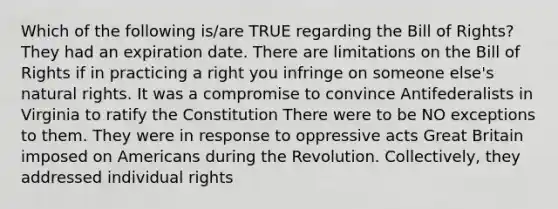 Which of the following is/are TRUE regarding the Bill of Rights? They had an expiration date. There are limitations on the Bill of Rights if in practicing a right you infringe on someone else's natural rights. It was a compromise to convince Antifederalists in Virginia to ratify the Constitution There were to be NO exceptions to them. They were in response to oppressive acts Great Britain imposed on Americans during the Revolution. Collectively, they addressed individual rights