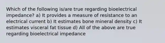 Which of the following is/are true regarding bioelectrical impedance? a) It provides a measure of resistance to an electrical current b) It estimates bone mineral density c) It estimates visceral fat tissue d) All of the above are true regarding bioelectrical impedance