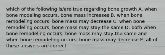 which of the following is/are true regarding bone growth A. when bone modeling occurs, bone mass increases B. when bone remodeling occurs, bone mass may decrease C. when bone remodeling occurs, bone mass may stay the same D. both when bone remodeling occurs, bone mass may stay the same and when bone remodeling occurs, bone mass may decrease E. all of these answers are correct