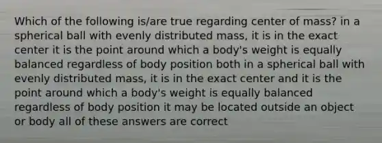 Which of the following is/are true regarding center of mass? in a spherical ball with evenly distributed mass, it is in the exact center it is the point around which a body's weight is equally balanced regardless of body position both in a spherical ball with evenly distributed mass, it is in the exact center and it is the point around which a body's weight is equally balanced regardless of body position it may be located outside an object or body all of these answers are correct