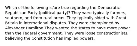 Which of the following is/are true regarding the Democratic-Republican Party (political party)? They were typically farmers, southern, and from rural areas. They typically sided with Great Britain in international disputes. They were championed by Alexander Hamilton They wanted the states to have more power than the Federal government. They were loose constructionists, believing the Constitution has implied powers.