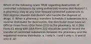 Which of the following is/are TRUE regarding destruction of controlled substances by using authorized reverse distributors? I. A pharmacy may at any time forward controlled substances to DEA register reverse distributors who handle the disposal of drugs. II. When a pharmacy transfers Schedule II substances to a reverse distributor for destruction, the distributor must issue an Official Order Form (DEA Form-222) to the pharmacy. III. A DEA Form-41 along with DEA Form-222 should be used to record the transfer of controlled substances between the pharmacy and the registered reverse distributor. a. I only b. I and II only c. II and III only d. All