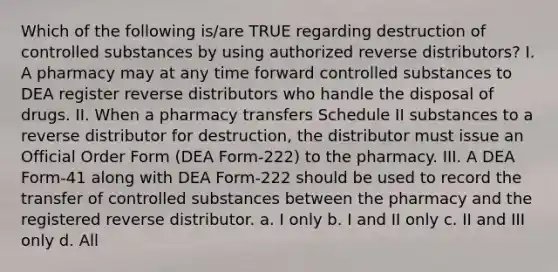 Which of the following is/are TRUE regarding destruction of controlled substances by using authorized reverse distributors? I. A pharmacy may at any time forward controlled substances to DEA register reverse distributors who handle the disposal of drugs. II. When a pharmacy transfers Schedule II substances to a reverse distributor for destruction, the distributor must issue an Official Order Form (DEA Form-222) to the pharmacy. III. A DEA Form-41 along with DEA Form-222 should be used to record the transfer of controlled substances between the pharmacy and the registered reverse distributor. a. I only b. I and II only c. II and III only d. All