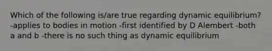 Which of the following is/are true regarding dynamic equilibrium? -applies to bodies in motion -first identified by D Alembert -both a and b -there is no such thing as dynamic equilibrium