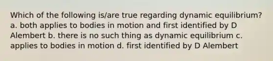 Which of the following is/are true regarding dynamic equilibrium? a. both applies to bodies in motion and first identified by D Alembert b. there is no such thing as dynamic equilibrium c. applies to bodies in motion d. first identified by D Alembert