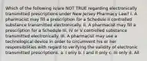 Which of the following is/are NOT TRUE regarding electronically transmitted prescriptions under New Jersey Pharmacy Law? I. A pharmacist may fill a prescription for a Schedule II controlled substance transmitted electronically. II. A pharmacist may fill a prescription for a Schedule III, IV or V controlled substance transmitted electronically. III. A pharmacist may use a technological device in order to circumvent his or her responsibilities with regard to verifying the validity of electronic transmitted prescriptions. a. I only b. I and II only c. III only d. All