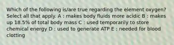 Which of the following is/are true regarding the element oxygen? Select all that apply. A : makes body fluids more acidic B : makes up 18.5% of total body mass C : used temporarily to store chemical energy D : used to generate ATP E : needed for blood clotting