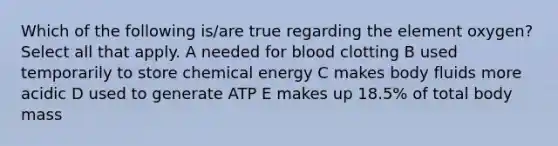 Which of the following is/are true regarding the element oxygen? Select all that apply. A needed for blood clotting B used temporarily to store chemical energy C makes body fluids more acidic D used to generate ATP E makes up 18.5% of total body mass