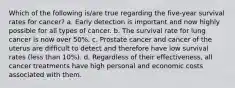 Which of the following is/are true regarding the five-year survival rates for cancer? a. Early detection is important and now highly possible for all types of cancer. b. The survival rate for lung cancer is now over 50%. c. Prostate cancer and cancer of the uterus are difficult to detect and therefore have low survival rates (less than 10%). d. Regardless of their effectiveness, all cancer treatments have high personal and economic costs associated with them.