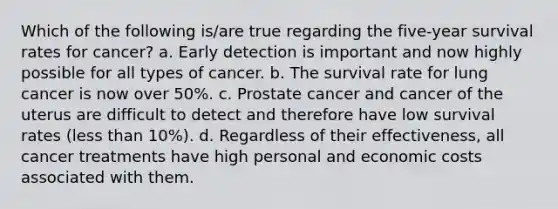 Which of the following is/are true regarding the five-year survival rates for cancer? a. Early detection is important and now highly possible for all types of cancer. b. The survival rate for lung cancer is now over 50%. c. Prostate cancer and cancer of the uterus are difficult to detect and therefore have low survival rates (less than 10%). d. Regardless of their effectiveness, all cancer treatments have high personal and economic costs associated with them.