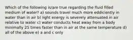 Which of the following is/are true regarding the fluid filled medium of water? a) sounds travel much more eddiciently in water than in air b) light energy is severely attenuated in air relative to water c) water conducts heat away from a body minimally 25 times faster than in air at the same temperature d) all of the above e) a and c only