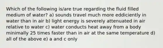 Which of the following is/are true regarding the fluid filled medium of water? a) sounds travel much more eddiciently in water than in air b) light energy is severely attenuated in air relative to water c) water conducts heat away from a body minimally 25 times faster than in air at the same temperature d) all of the above e) a and c only