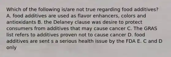 Which of the following is/are not true regarding food additives? A. food additives are used as flavor enhancers, colors and antioxidants B. the Delaney clause was desire to protect consumers from additives that may cause cancer C. The GRAS list refers to additives proven not to cause cancer D. food additives are sent s a serious health issue by the FDA E. C and D only