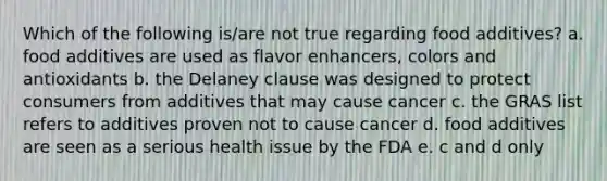 Which of the following is/are not true regarding food additives? a. food additives are used as flavor enhancers, colors and antioxidants b. the Delaney clause was designed to protect consumers from additives that may cause cancer c. the GRAS list refers to additives proven not to cause cancer d. food additives are seen as a serious health issue by the FDA e. c and d only