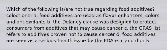 Which of the following is/are not true regarding food additives? select one: a. food additives are used as flavor enhancers, colors and antioxidants b. the Delaney clause was designed to protect consumers from additives that may cause cancer c. the GRAS list refers to additives proven not to cause cancer d. food additives are seen as a serious health issue by the FDA e. c and d only