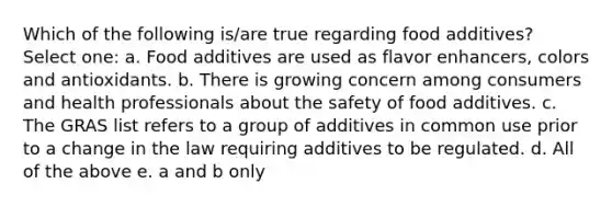 Which of the following is/are true regarding food additives? Select one: a. Food additives are used as flavor enhancers, colors and antioxidants. b. There is growing concern among consumers and health professionals about the safety of food additives. c. The GRAS list refers to a group of additives in common use prior to a change in the law requiring additives to be regulated. d. All of the above e. a and b only