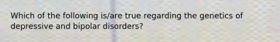 Which of the following is/are true regarding the genetics of depressive and bipolar disorders?