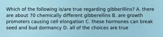 Which of the following is/are true regarding gibberillins? A. there are about 70 chemically different gibberellins B. are growth promoters causing cell elongation C. these hormones can break seed and bud dormancy D. all of the choices are true