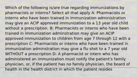 Which of the following is/are true regarding immunizations by pharmacists or interns? Select all that apply A: Pharmacists or interns who have been trained in immunization administration may give an ACIP approved immunization to a 13 year old child without a prescription. B: Pharmacists or interns who have been trained in immunization adminstration may give an ACIP approved immunization to children from age 7 through 12 with a prescription C: Pharmacists or interns who have been trained in immunization adminstration may give a flu shot to a 7 year old WITHOUT a prescription D: A pharmacist or intern who has administered an immunization must notify the patient's family physician, or, if the patient has no family physician, the board of health in the health district in which the patient resides