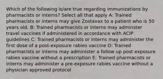 Which of the following is/are true regarding immunizations by pharmacists or interns? Select all that apply A: Trained pharmacists or interns may give Zostavax to a patient who is 50 years old. B: Trained pharmacists or interns may adminster travel vaccines if administered in accordance with ACIP guidelines C: Trained pharmacists or interns may administer the first dose of a post-exposure rabies vaccine D: Trained pharmacists or interns may administer a follow up post exposure rabies vaccine without a prescription E: Trained pharmacists or interns may administer a pre-exposure rabies vaccine without a physician approved protocol