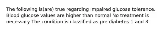 The following is(are) true regarding impaired glucose tolerance. Blood glucose values are higher than normal No treatment is necessary The condition is classified as pre diabetes 1 and 3