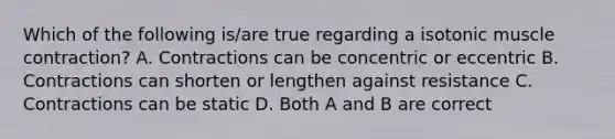 Which of the following is/are true regarding a isotonic muscle contraction? A. Contractions can be concentric or eccentric B. Contractions can shorten or lengthen against resistance C. Contractions can be static D. Both A and B are correct