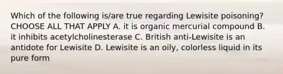 Which of the following is/are true regarding Lewisite poisoning? CHOOSE ALL THAT APPLY A. it is organic mercurial compound B. it inhibits acetylcholinesterase C. British anti-Lewisite is an antidote for Lewisite D. Lewisite is an oily, colorless liquid in its pure form