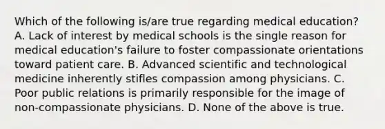 Which of the following is/are true regarding medical education? A. Lack of interest by medical schools is the single reason for medical education's failure to foster compassionate orientations toward patient care. B. Advanced scientific and technological medicine inherently stifles compassion among physicians. C. Poor public relations is primarily responsible for the image of non-compassionate physicians. D. None of the above is true.