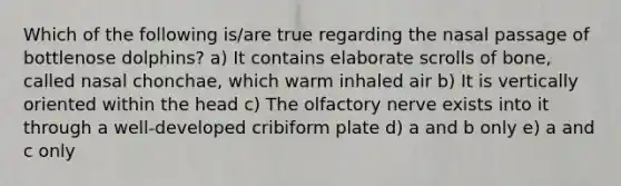 Which of the following is/are true regarding the nasal passage of bottlenose dolphins? a) It contains elaborate scrolls of bone, called nasal chonchae, which warm inhaled air b) It is vertically oriented within the head c) The olfactory nerve exists into it through a well-developed cribiform plate d) a and b only e) a and c only