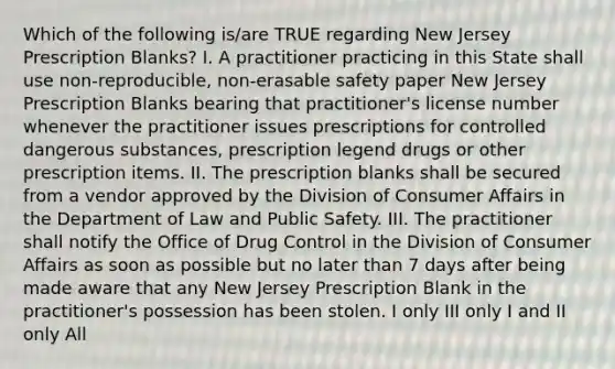 Which of the following is/are TRUE regarding New Jersey Prescription Blanks? I. A practitioner practicing in this State shall use non-reproducible, non-erasable safety paper New Jersey Prescription Blanks bearing that practitioner's license number whenever the practitioner issues prescriptions for controlled dangerous substances, prescription legend drugs or other prescription items. II. The prescription blanks shall be secured from a vendor approved by the Division of Consumer Affairs in the Department of Law and Public Safety. III. The practitioner shall notify the Office of Drug Control in the Division of Consumer Affairs as soon as possible but no later than 7 days after being made aware that any New Jersey Prescription Blank in the practitioner's possession has been stolen. I only III only I and II only All