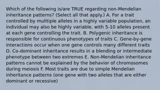 Which of the following is/are TRUE regarding non-Mendelian inheritance patterns? (Select all that apply.) A. For a trait controlled by mulitiple alleles in a highly variable population, an individual may also be highly variable, with 5-10 alleles present at each gene controlling the trait. B. Polygenic inheritance is responsible for continuous phenotypes of traits C. Gene-by-gene interactions occur when one gene controls many different traits D. Co-dominant inheritance results in a blending or intermediate phenotype between two extremes E. Non-Mendelian inheritance patterns cannot be explained by the behavior of chromosomes during meiosis F. Most traits are due to simple Mendelian inheritance patterns (one gene with two alleles that are either dominant or recessive)