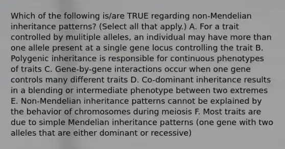 Which of the following is/are TRUE regarding non-Mendelian <a href='https://www.questionai.com/knowledge/knmHDuZZrC-inheritance-patterns' class='anchor-knowledge'>inheritance patterns</a>? (Select all that apply.) A. For a trait controlled by mulitiple alleles, an individual may have more than one allele present at a single gene locus controlling the trait B. Polygenic inheritance is responsible for continuous phenotypes of traits C. Gene-by-gene interactions occur when one <a href='https://www.questionai.com/knowledge/kwVcWmCQNM-gene-control' class='anchor-knowledge'>gene control</a>s many different traits D. Co-dominant inheritance results in a blending or intermediate phenotype between two extremes E. Non-Mendelian inheritance patterns cannot be explained by the behavior of chromosomes during meiosis F. Most traits are due to simple Mendelian inheritance patterns (one gene with two alleles that are either dominant or recessive)