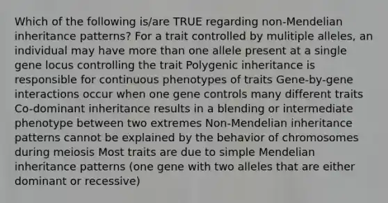 Which of the following is/are TRUE regarding non-Mendelian inheritance patterns? For a trait controlled by mulitiple alleles, an individual may have more than one allele present at a single gene locus controlling the trait Polygenic inheritance is responsible for continuous phenotypes of traits Gene-by-gene interactions occur when one gene controls many different traits Co-dominant inheritance results in a blending or intermediate phenotype between two extremes Non-Mendelian inheritance patterns cannot be explained by the behavior of chromosomes during meiosis Most traits are due to simple Mendelian inheritance patterns (one gene with two alleles that are either dominant or recessive)