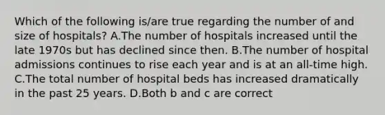 Which of the following is/are true regarding the number of and size of hospitals? A.The number of hospitals increased until the late 1970s but has declined since then. B.The number of hospital admissions continues to rise each year and is at an all-time high. C.The total number of hospital beds has increased dramatically in the past 25 years. D.Both b and c are correct