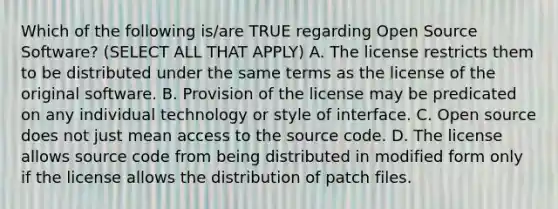 Which of the following is/are TRUE regarding Open Source Software? (SELECT ALL THAT APPLY) A. The license restricts them to be distributed under the same terms as the license of the original software. B. Provision of the license may be predicated on any individual technology or style of interface. C. Open source does not just mean access to the source code. D. The license allows source code from being distributed in modified form only if the license allows the distribution of patch files.