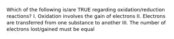 Which of the following is/are TRUE regarding oxidation/reduction reactions? I. Oxidation involves the gain of electrons II. Electrons are transferred from one substance to another III. The number of electrons lost/gained must be equal