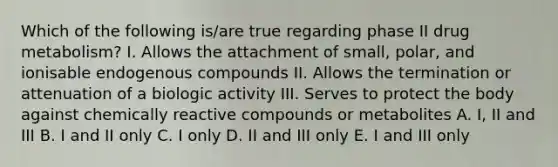 Which of the following is/are true regarding phase II drug metabolism? I. Allows the attachment of small, polar, and ionisable endogenous compounds II. Allows the termination or attenuation of a biologic activity III. Serves to protect the body against chemically reactive compounds or metabolites A. I, II and III B. I and II only C. I only D. II and III only E. I and III only