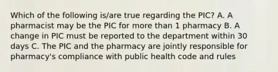 Which of the following is/are true regarding the PIC? A. A pharmacist may be the PIC for more than 1 pharmacy B. A change in PIC must be reported to the department within 30 days C. The PIC and the pharmacy are jointly responsible for pharmacy's compliance with public health code and rules